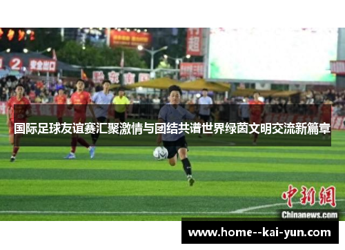 国际足球友谊赛汇聚激情与团结共谱世界绿茵文明交流新篇章 国际足球友谊赛汇聚激情与团结共谱世界绿茵文明交流新篇章