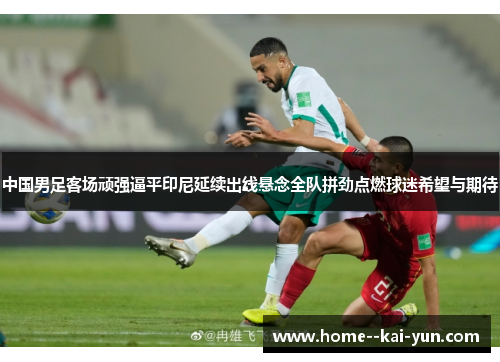 中国男足客场顽强逼平印尼延续出线悬念全队拼劲点燃球迷希望与期待 中国男足客场顽强逼平印尼延续出线悬念全队拼劲点燃球迷希望与期待
