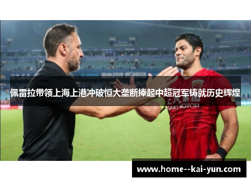 佩雷拉带领上海上港冲破恒大垄断捧起中超冠军铸就历史辉煌