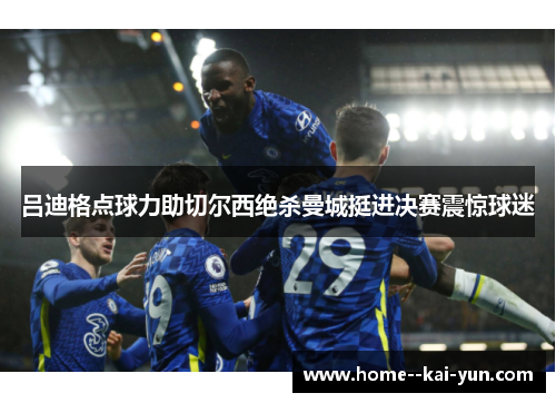 吕迪格点球力助切尔西绝杀曼城挺进决赛震惊球迷 吕迪格点球力助切尔西绝杀曼城挺进决赛震惊球迷